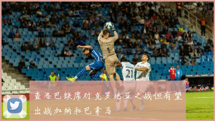 查洛巴缺席对克罗地亚之战但有望出战加纳和巴拿马