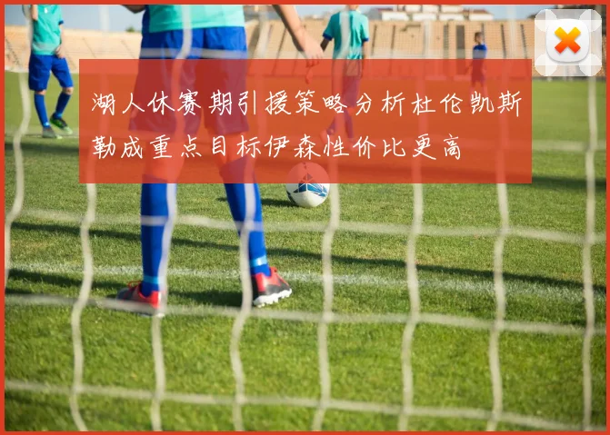 湖人休赛期引援策略分析杜伦凯斯勒成重点目标伊森性价比更高
