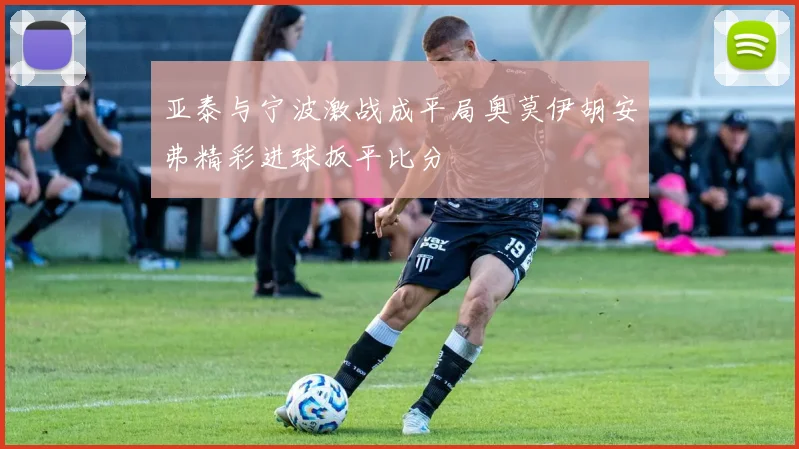 亚泰与宁波激战成平局奥莫伊胡安弗精彩进球扳平比分