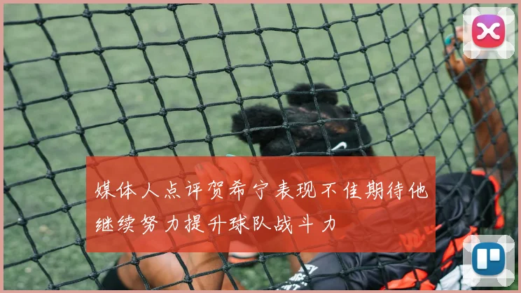 媒体人点评贺希宁表现不佳期待他继续努力提升球队战斗力