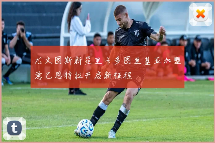 尤文图斯新星里卡多图里基亚加盟意乙恩特拉开启新征程