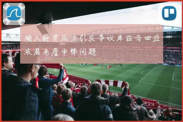 湖人薪资压力引发争议库兹马回应浓眉老詹中锋问题