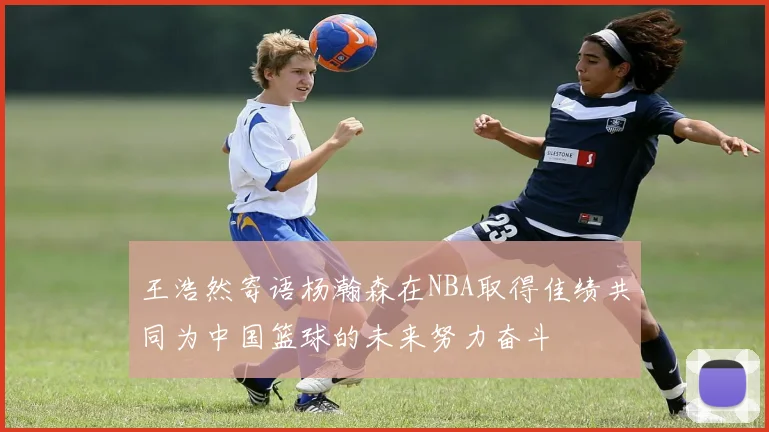 王浩然寄语杨瀚森在NBA取得佳绩共同为中国篮球的未来努力奋斗