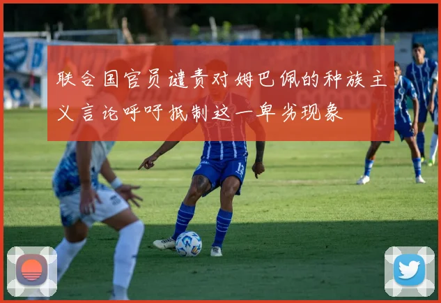联合国官员谴责对姆巴佩的种族主义言论呼吁抵制这一卑劣现象