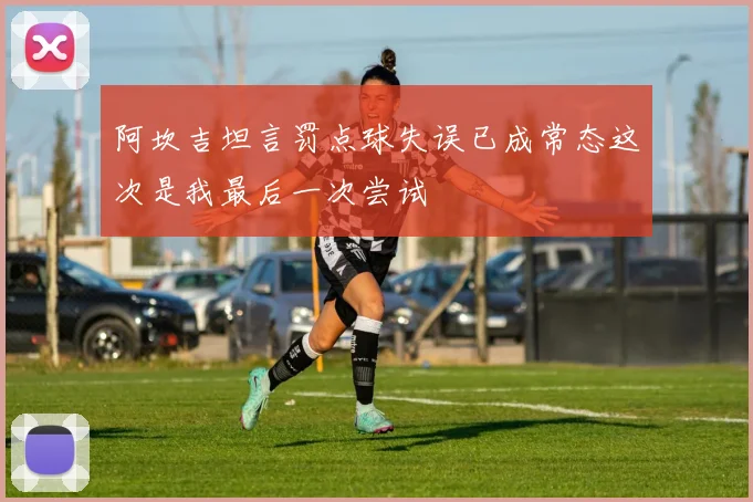 阿坎吉坦言罚点球失误已成常态这次是我最后一次尝试