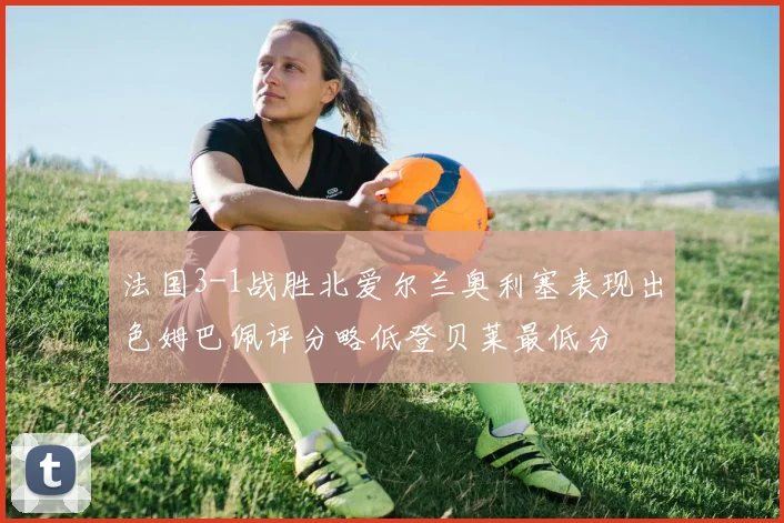 法国3-1战胜北爱尔兰奥利塞表现出色姆巴佩评分略低登贝莱最低分