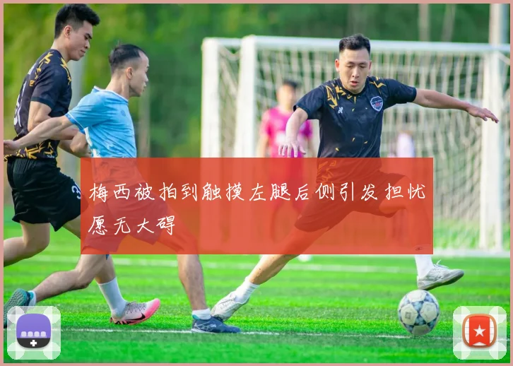 梅西被拍到触摸左腿后侧引发担忧愿无大碍