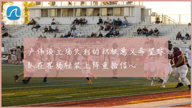卢伟谈主场失利的积极意义希望球队在客场轻装上阵重拾信心