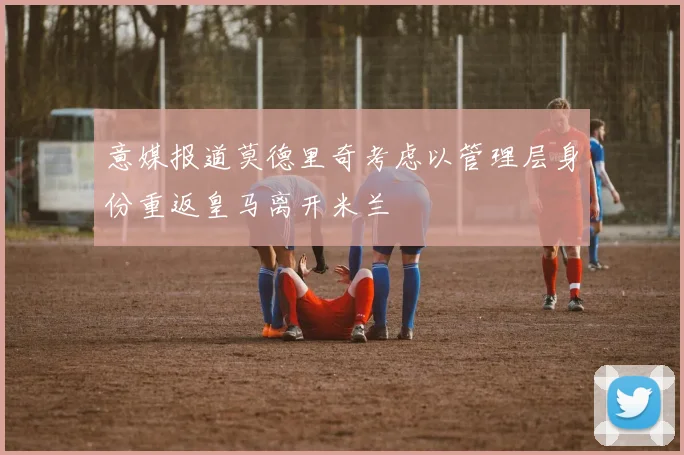 意媒报道莫德里奇考虑以管理层身份重返皇马离开米兰