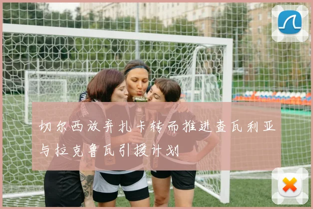 切尔西放弃扎卡转而推进查瓦利亚与拉克鲁瓦引援计划