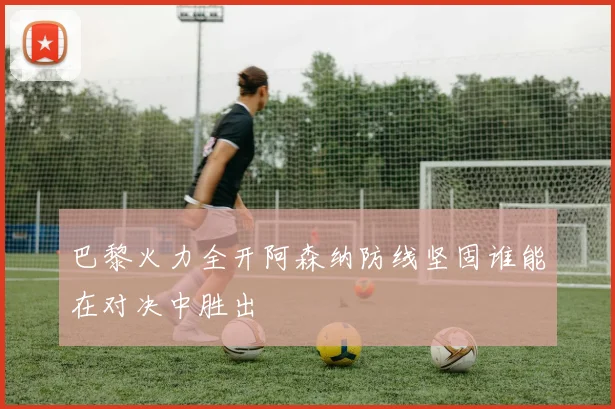 巴黎火力全开阿森纳防线坚固谁能在对决中胜出