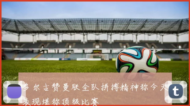 多尔古赞曼联全队拼搏精神称今天表现堪称顶级比赛