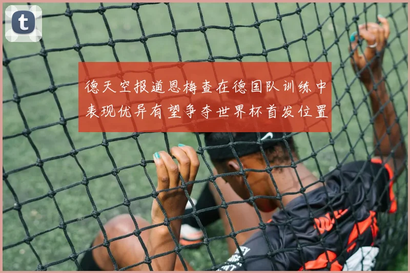 德天空报道恩梅查在德国队训练中表现优异有望争夺世界杯首发位置