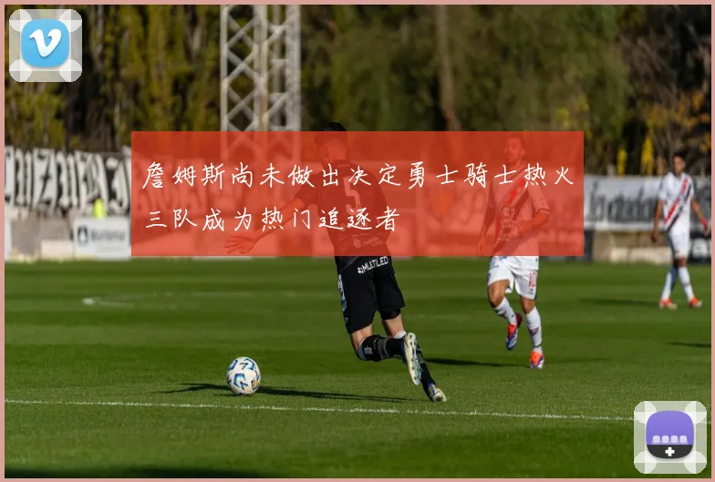 詹姆斯尚未做出决定勇士骑士热火三队成为热门追逐者