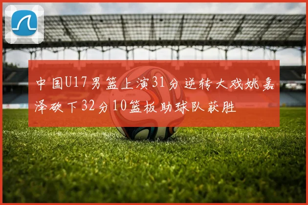 中国U17男篮上演31分逆转大戏姚嘉泽砍下32分10篮板助球队获胜