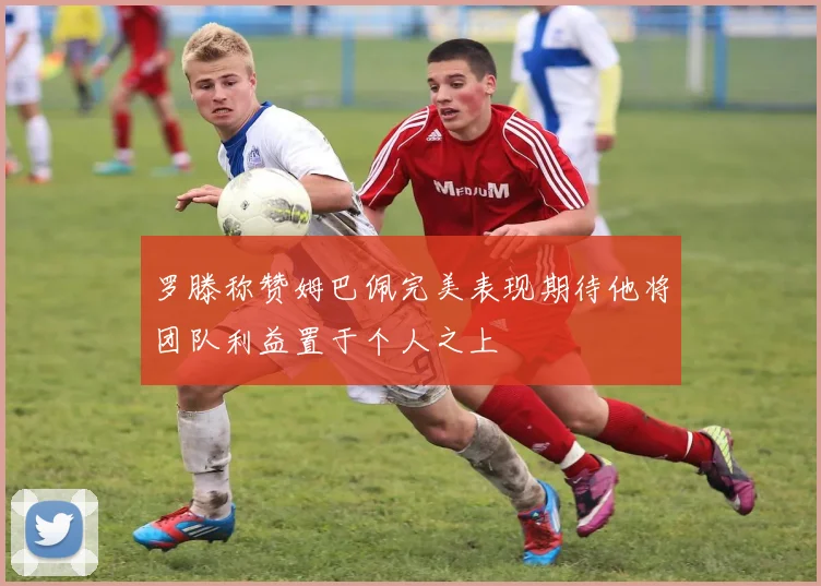 罗滕称赞姆巴佩完美表现期待他将团队利益置于个人之上