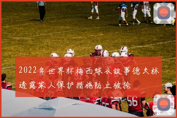 2022年世界杯梅西球衣故事德夫林透露家人保护措施防止被抢