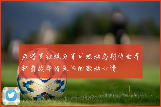 劳塔罗社媒分享训练动态期待世界杯首战即将来临的激动心情