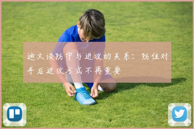 迪文谈防守与进攻的关系：防住对手后进攻方式不再重要