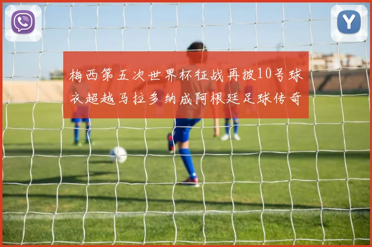 梅西第五次世界杯征战再披10号球衣超越马拉多纳成阿根廷足球传奇